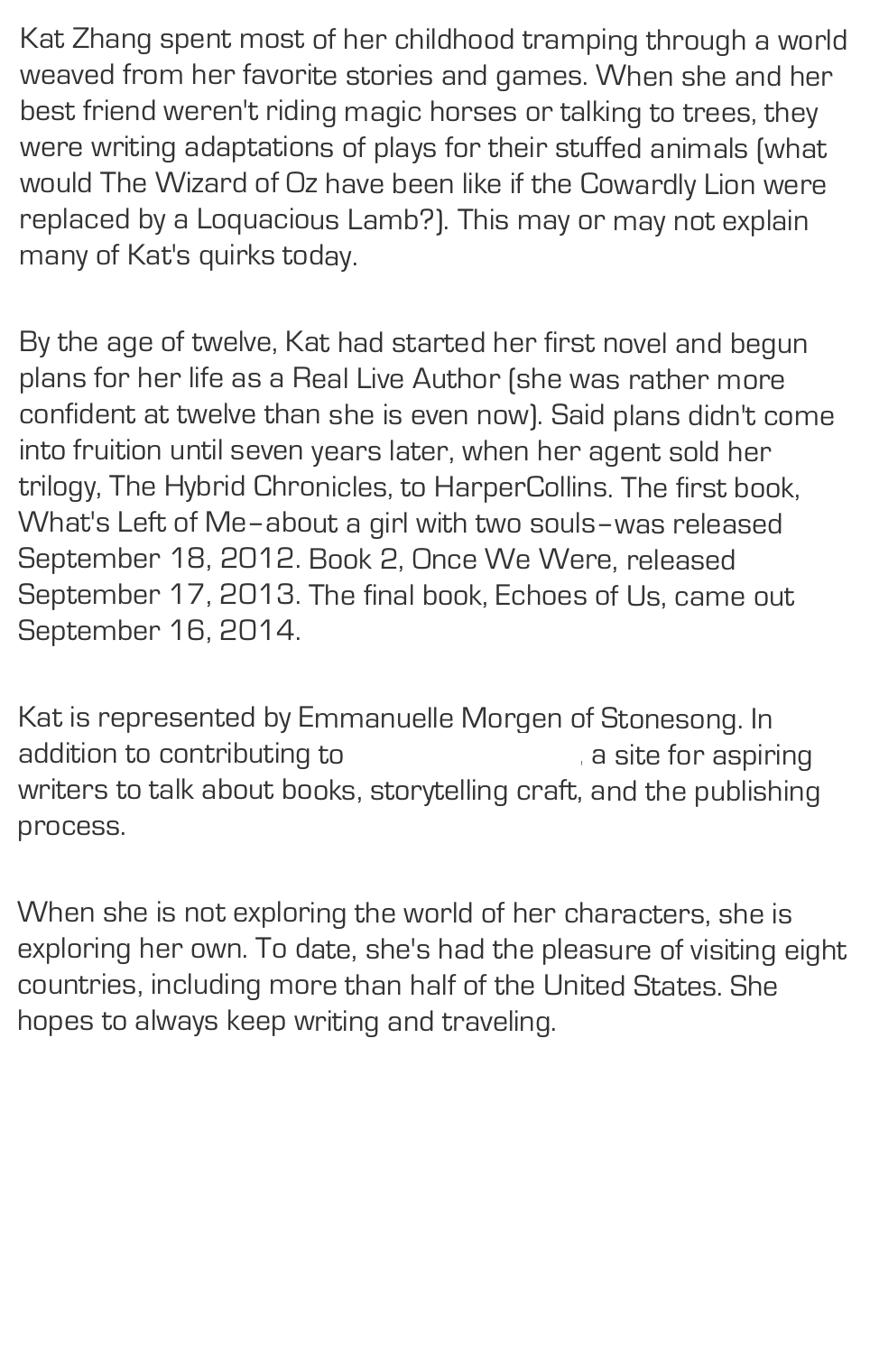 Kat Zhang spent most of her childhood tramping through a world weaved from her favorite stories and games. When she and her best friend weren't riding magic horses or talking to trees, they were writing adaptations of plays for their stuffed animals (what would The Wizard of Oz have been like if the Cowardly Lion were replaced by a Loquacious Lamb?). This may or may not explain many of Kat's quirks today.
By the age of twelve, Kat had started her first novel and begun plans for her life as a Real Live Author (she was rather more confident at twelve than she is even now). Said plans didn't come into fruition until seven years later, when her agent sold her trilogy, The Hybrid Chronicles, to HarperCollins. The first book, What's Left of Me–about a girl with two souls–was released September 18, 2012. Book 2, Once We Were, released September 17, 2013. The final book, Echoes of Us, came out September 16, 2014.
Kat is represented by Emmanuelle Morgen of Stonesong. In addition to contributing to Pub(lishing) Crawl, a site for aspiring writers to talk about books, storytelling craft, and the publishing process.
When she is not exploring the world of her characters, she is exploring her own. To date, she's had the pleasure of visiting eight countries, including more than half of the United States. She hopes to always keep writing and traveling.